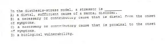 In the diathesis-stress model, a stressor is ________
A) a distal, sufficient cause of a mental disorder.
B) a necessary or contributory cause that is distal from the onset of symptoms.
C) a necessary or contributory cause that is proximal to the onset of symptoms.
D) a biological vulnerability.