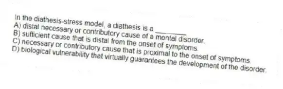 In the diathesis-stress model, a diathesis is a ________
A) distal necessary or contributory cause of a mental disorder.
B) sufficient cause that is distal from the onset of symptoms.
C) necessary or contributory cause that is proximal to the onset of symptoms.
D) biological vulnerability that virtually guarantees the development of the disorder.