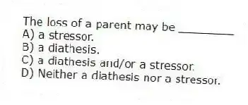 The loss of a parent may be ________
A) a stressor.
B) a diathesis.
C) a diathesis and/or a stressor.
D) Neither a diathesis nor a stressor.