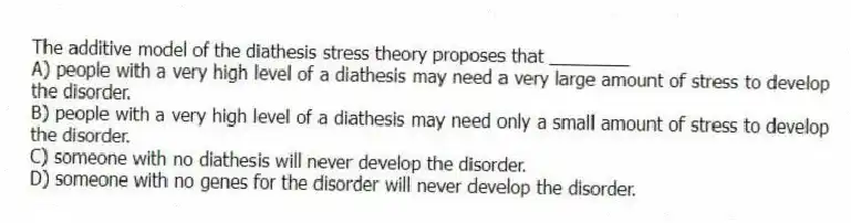 The additive model of the diathesis stress theory proposes that ________
A) people with a very high level of a diathesis may need a very large amount of stress to develop the disorder.
B) people with a very high level of a diathesis may need only a small amount of stress to develop the disorder.
C) someone with no diathesis will never develop the disorder.
D) someone with no genes for the disorder will never develop the disorder.
