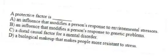 A protective factor is ________
A) an influence that modifies a person's response to environmental stressors.
B) an influence that modifies a person's response to genetic problems.
C) a distal causal factor for a mental disorder.
D) a biological makeup that makes people more resistant to stress.