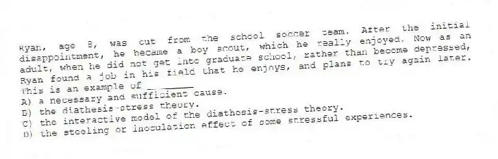 Ryan, age 8, was cut from the school soccer team. After the initial disappointment, he became a boy scout, which he really enjoyed. Now as an adult, when he did not get into graduate school, rather than become depressed, Ryan found a job in his field that he enjoys, and plans to try again later. This is an example of ________
A) a necessary and sufficient cause.
B) the diathesis-stress theory.
C) the interactive model of the diathesis-stress theory.
D) the steeling or inoculation effect of some stressful experiences.