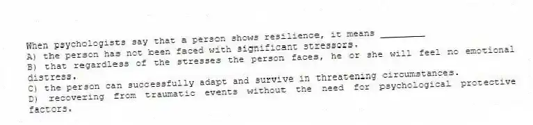 When psychologists say that a person shows resilience, it means ________
A) the person has not been faced with significant stressors.
B) that regardless of the stresses the person faces, he or she will feel no emotional distress.
C) the person can successfully adapt and survive in threatening circumstances.
D) recovering from traumatic events without the need for psychological protective factors.
