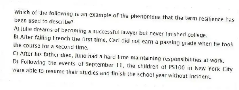 Which of the following is an example of the phenomena that the term resilience has been used to describe?
A) Julie dreams of becoming a successful lawyer but never finished college.
B) After failing French the first time, Carl did not earn a passing grade when he took the course for a second time.
C) After his father died, Julio had a hard time maintaining responsibilities at work.
D) Following the events of September 11, the children of PS100 in New York City were able to resume their studies and finish the school year without incident.