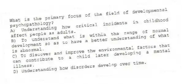 What is the primary focus of the field of developmental psychopathology?
A) Understanding how critical incidents in childhood affect people as adults.
B) To understand what is within the range of normal development so as to have a better understanding of what is abnormal.
C) To discover and improve the environmental factors that can contribute to a child later developing a mental illness.
D) Understanding how disorders develop over time.