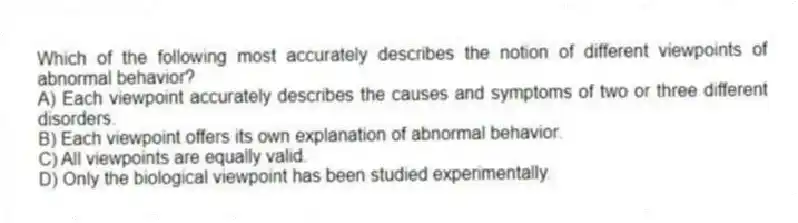 Which of the following most accurately describes the notion of different viewpoints of abnormal behavior?
A) Each viewpoint accurately describes the causes and symptoms of two or three different disorders.
B) Each viewpoint offers its own explanation of abnormal behavior.
C) All viewpoints are equally valid.
D) Only the biological viewpoint has been studied experimentally.