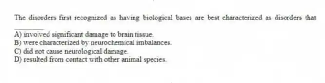 The disorders first recognized as having biological bases are best characterized as disorders that ________
A) involved significant damage to brain tissue.
B) were characterized by neurochemical imbalances.
C) did not cause neurological damage.
D) resulted from contact with other animal species.