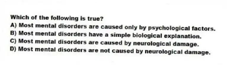 Which of the following is true?
A) Most mental disorders are caused only by psychological factors.
B) Most mental disorders have a simple biological explanation.
C) Most mental disorders are caused by neurological damage.
D) Most mental disorders are not caused by neurological damage.