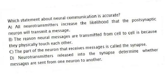 Which statement about neural communication is accurate?
A) All neurotransmitters increase the likelihood that the postsynaptic neuron will transmit a message.
B) The reason neural messages are transmitted from cell to cell is because they physically touch each other.
C) The part of the neuron that receives messages is called the synapse.
D) Neurotransmitters released into the synapse determine whether messages are sent from one neuron to another.