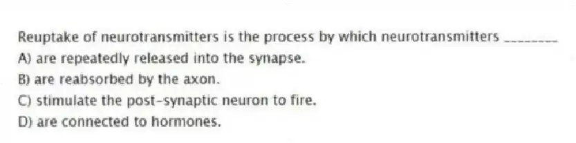 Reuptake of neurotransmitters is the process by which neurotransmitters ________
A) are repeatedly released into the synapse.
B) are reabsorbed by the axon.
C) stimulate the post-synaptic neuron to fire.
D) are connected to hormones.