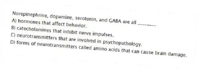 Norepinephrine, dopamine, serotonin, and GABA are all ________
A) hormones that affect behavior.
B) catecholamines that inhibit nerve impulses.
C) neurotransmitters that are involved in psychopathology.
D) forms of neurotransmitters called amino acids that can cause brain damage.