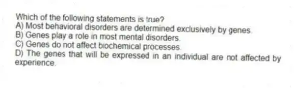 Which of the following statements is true?
A) Most behavioral disorders are determined exclusively by genes.
B) Genes play a role in most mental disorders.
C) Genes do not affect biochemical processes.
D) The genes that will be expressed in an individual are not affected by experience.