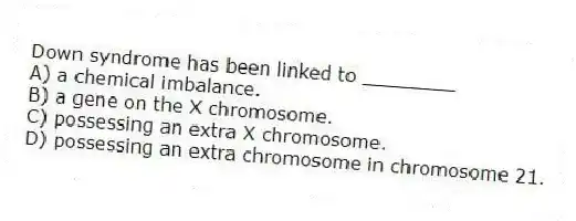 Down syndrome has been linked to ________
A) a chemical imbalance.
B) a gene on the X chromosome.
C) possessing an extra X chromosome.
D) possessing an extra chromosome in chromosome 21.