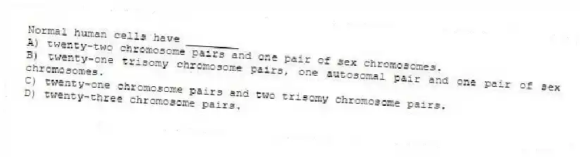 Normal human cells have ________
A) twenty-two chromosome pairs and one pair of sex chromosomes.
B) twenty-one trisomy chromosome pairs, one autosomal pair and one pair of sex chromosomes.
C) twenty-one chromosome pairs and two trisomy chromosome pairs.
D) twenty-three chromosome pairs.