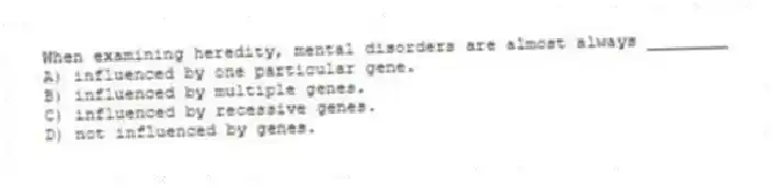 When examining heredity, mental disorders are almost always ________
A) influenced by one particular gene.
B) influenced by multiple genes.
C) influenced by recessive genes.
D) not influenced by genes.