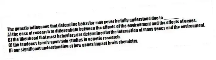 The genetic influences that determine behavior may never be fully understood due to ________
A) the ease of research to differentiate between the effects of the environment and the effects of genes.
B) the likelihood that most behaviors are determined by the interaction of many genes and the environment.
C) the tendency to rely upon twin studies in genetic research.
D) our significant understanding of how genes impact brain chemistry.