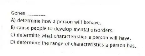 Genes ________
A) determine how a person will behave.
B) cause people to develop mental disorders.
C) determine what characteristics a person will have.
D) determine the range of characteristics a person has.
