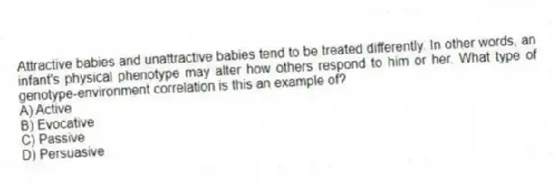 Attractive babies and unattractive babies tend to be treated differently. In other words, an infant's physical phenotype may alter how others respond to him or her. What type of genotype-environment correlation is this an example of?
A) Active
B) Evocative
C) Passive
D) Persuasive
