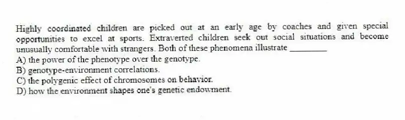 Highly coordinated children are picked out at an early age by coaches and given special opportunities to excel at sports. Extraverted children seek out social situations and become unusually comfortable with strangers. Both of these phenomena illustrate ________
A) the power of the phenotype over the genotype.
B) genotype-environment correlations.
C) the polygenic effect of chromosomes on behavior.
D) how the environment shapes one's genetic endowment.