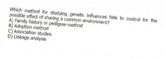 Which method for studying genetic influences fails to control for the possible effect of sharing a common environment?
A) Family history or pedigree method
B) Adoption method
C) Association studies
D) Linkage analysis