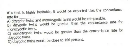 If a trait is highly heritable, it would be expected that the concordance rate for ________
A) dizygotic twins and monozygotic twins would be comparable.
B) dizygotic twins would be greater than the concordance rate for monozygotic twins.
C) monozygotic twins would be greater than the concordance rate for dizygotic twins.
D) dizygotic twins would be close to 100 percent.