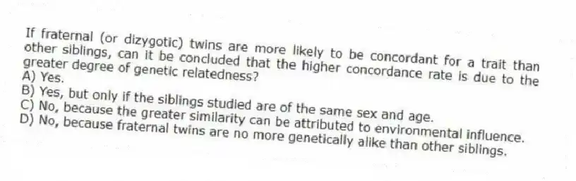 If fraternal (or dizygotic) twins are more likely to be concordant for a trait than other siblings, can it be concluded that the higher concordance rate is due to the greater degree of genetic relatedness?
A) Yes.
B) Yes, but only if the siblings studied are of the same sex and age.
C) No, because the greater similarity can be attributed to environmental influence.
D) No, because fraternal twins are no more genetically alike than other siblings.