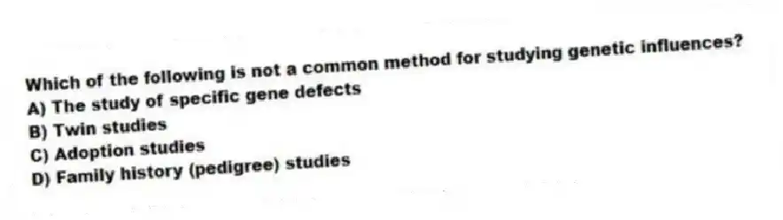 Which of the following is not a common method for studying genetic influences?
A) The study of specific gene defects
B) Twin studies
C) Adoption studies
D) Family history (pedigree) studies