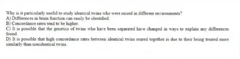Why is it particularly useful to study identical twins who were raised in different environments?
A) Differences in brain function can easily be identified.
B) Concordance rates tend to be higher.
C) It is possible that the genetics of twins who have been separated have changed in ways to explain any differences found.
D) It is possible that high concordance rates between identical twins reared together is due to their being treated more similarly than nonidentical twins.