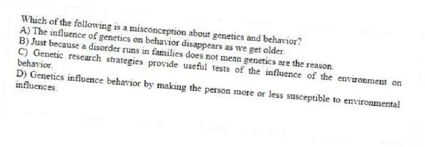 Which of the following is a misconception about genetics and behavior?
A) The influence of genetics on behavior disappears as we get older.
B) Just because a disorder runs in families does not mean genetics are the reason.
C) Genetic research strategies provide useful tests of the influence of the environment on behavior.
D) Genetics influence behavior by making the person more or less susceptible to environmental influences.