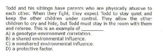 Todd and his siblings have parents who are physically abusive to each other. When they fight, they expect Todd to stay quiet and keep the other children under control. They allow the other children to cry and hide, but Todd must stay in the room with them and referee. This is an example of ________
A) a genotype-environment correlation.
B) a shared environmental influence.
C) a nonshared environmental influence.
D) a protective factor.