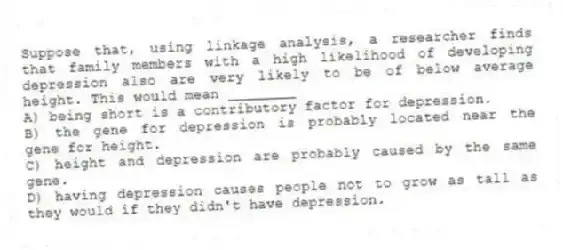 Suppose that, using linkage analysis, a researcher finds that family members with a high likelihood of developing depression also are very likely to be of below average height. This would mean ________
A) being short is a contributory factor for depression.
B) the gene for depression is probably located near the gene for height.
C) height and depression are probably caused by the same gene.
D) having depression causes people not to grow as tall as they would if they didn't have depression.