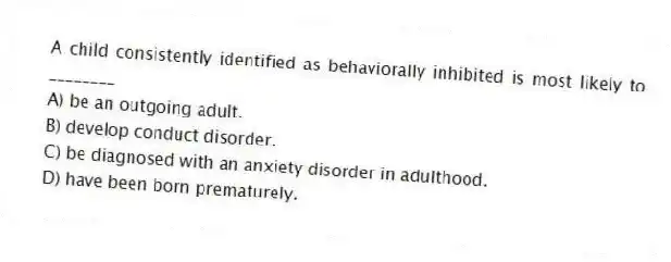 A child consistently identified as behaviorally inhibited is most likely to ________
A) be an outgoing adult.
B) develop conduct disorder.
C) be diagnosed with an anxiety disorder in adulthood.
D) have been born prematurely.