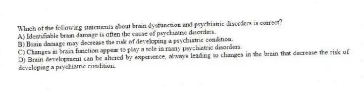 Which of the following statements about brain dysfunction and psychiatric disorders is correct?
A) Identifiable brain damage is often the cause of psychiatric disorders.
B) Brain damage may decrease the risk of developing a psychiatric condition.
C) Changes in brain function appear to play a role in many psychiatric disorders.
D) Brain development can be altered by experience, always leading to changes in the brain that decrease the risk of developing a psychiatric condition.