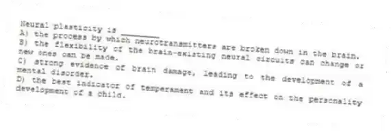 Neural plasticity is ________
A) the process by which neurotransmitters are broken down in the brain.
B) the flexibility of the brain-existing neural circuits can change or new ones can be made.
C) strong evidence of brain damage, leading to the development of a mental disorder.
D) the best indicator of temperament and its effect on the personality development of a child.