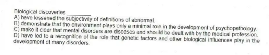Biological discoveries ________
A) have lessened the subjectivity of definitions of abnormal.
B) demonstrate that the environment plays only a minimal role in the development of psychopathology.
C) make it clear that mental disorders are diseases and should be dealt with by the medical profession.
D) have led to a recognition of the role that genetic factors and other biological influences play in the development of many disorders.