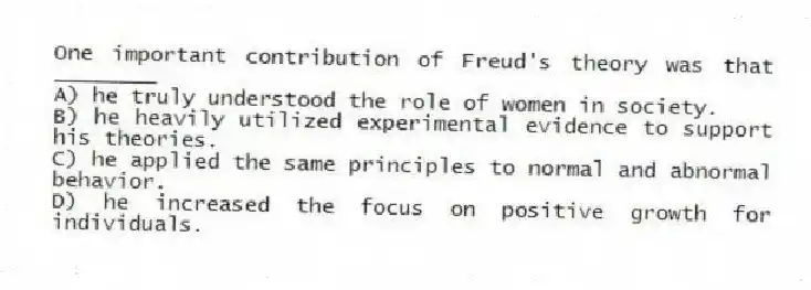 One important contribution of Freud's theory was that ________
A) he truly understood the role of women in society.
B) he heavily utilized experimental evidence to support his theories.
C) he applied the same principles to normal and abnormal behavior.
D) he increased the focus on positive growth for individuals.
