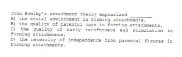 John Bowlby's attachment theory emphasized ________
A) the social environment in forming attachments.
B) the quality of parental care in forming attachments.
C) the quality of early reinforcers and stimulation in forming attachments.
D) the necessity of independence from parental figures in forming attachments.