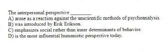The interpersonal perspective ________
A) arose as a reaction against the unscientific methods of psychoanalysis.
B) was introduced by Erik Erikson.
C) emphasizes social rather than inner determinants of behavior.
D) is the most influential humanistic perspective today.
