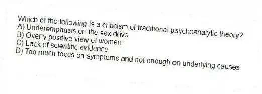 Which of the following is a criticism of traditional psychoanalytic theory?
A) Underemphasis on the sex drive
B) Overly positive view of women
C) Lack of scientific evidence
D) Too much focus on symptoms and not enough on underlying causes