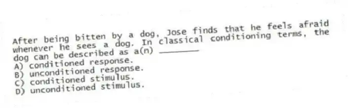 After being bitten by a dog, Jose finds that he feels afraid whenever he sees a dog. In classical conditioning terms, the dog can be described as a(n) ________
A) conditioned response.
B) unconditioned response.
C) conditioned stimulus.
D) unconditioned stimulus.