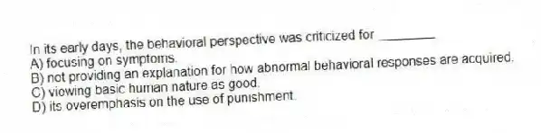 In its early days, the behavioral perspective was criticized for ________
A) focusing on symptoms.
B) not providing an explanation for how abnormal behavioral responses are acquired.
C) viewing basic human nature as good.
D) its overemphasis on the use of punishment.