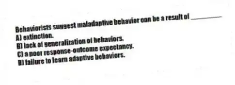 Behaviorists suggest maladaptive behavior can be a result of ________
A) extinction.
B) lack of generalization of behaviors.
C) a poor response-outcome expectancy.
D) failure to learn adaptive behaviors.