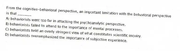 From the cognitive-behavioral perspective, an important limitation with the behavioral perspective is that ________
A) behaviorists went too far in attacking the psychoanalytic perspective.
B) behaviorists failed to attend to the importance of mental processes.
C) behaviorists held an overly stringent view of what constitutes scientific inquiry.
D) behaviorists overemphasized the importance of subjective experience.