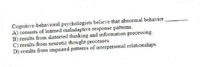 Cognitive-behavioral psychologists believe that abnormal behavior ________
A) consists of learned maladaptive response patterns.
B) results from distorted thinking and information processing.
C) results from neurotic thought processes.
D) results from impaired patterns of interpersonal relationships.