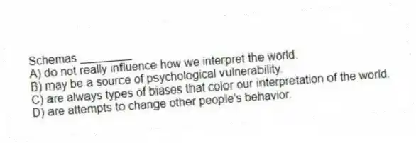 Schemas ________
A) do not really influence how we interpret the world.
B) may be a source of psychological vulnerability.
C) are always types of biases that color our interpretation of the world.
D) are attempts to change other people's behavior.