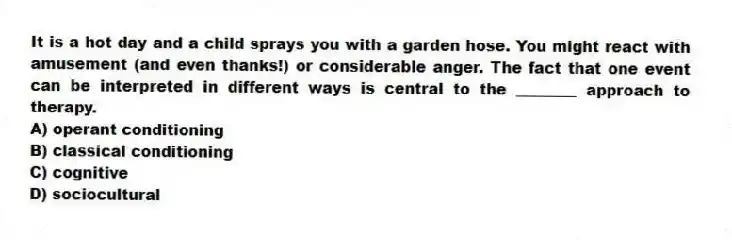 It is a hot day and a child sprays you with a garden hose. You might react with amusement (and even thanks!) or considerable anger. The fact that one event can be interpreted in different ways is central to the ________ approach to therapy.
A) operant conditioning
B) classical conditioning
C) cognitive
D) sociocultural