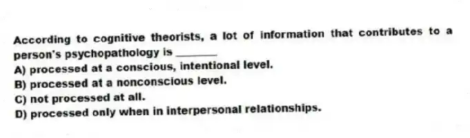 According to cognitive theorists, a lot of information that contributes to a person's psychopathology is ________
A) processed at a conscious, intentional level.
B) processed at a nonconscious level.
C) not processed at all.
D) processed only when in interpersonal relationships.