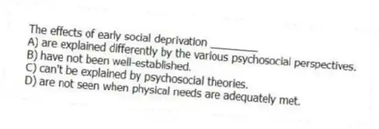 The effects of early social deprivation ________
A) are explained differently by the various psychosocial perspectives.
B) have not been well-established.
C) can't be explained by psychosocial theories.
D) are not seen when physical needs are adequately met.