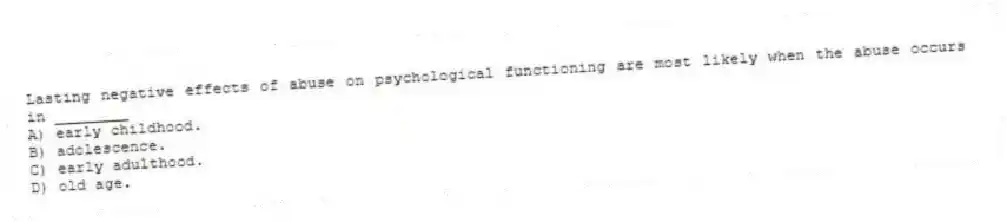 Lasting negative effects of abuse on psychological functioning are most likely when the abuse occurs in ________
A) early childhood.
B) adolescence.
C) early adulthood.
D) old age.