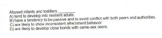 Abused infants and toddlers ________
A) tend to develop into resilient adults.
B) have a tendency to be passive and to avoid conflict with both peers and authorities.
C) are likely to show inconsistent attachment behavior.
D) are likely to develop close bonds with same-sex peers.